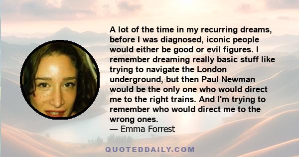 A lot of the time in my recurring dreams, before I was diagnosed, iconic people would either be good or evil figures. I remember dreaming really basic stuff like trying to navigate the London underground, but then Paul