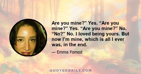 Are you mine?” Yes. “Are you mine?” Yes. “Are you mine?” No. “No?” No. I loved being yours. But now I’m mine, which is all I ever was, in the end.