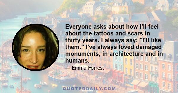 Everyone asks about how I'll feel about the tattoos and scars in thirty years. I always say: I'll like them. I've always loved damaged monuments, in architecture and in humans.