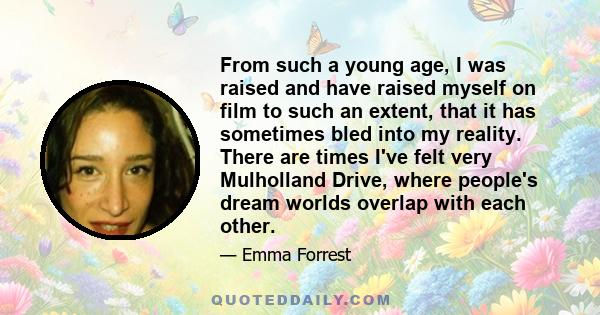 From such a young age, I was raised and have raised myself on film to such an extent, that it has sometimes bled into my reality. There are times I've felt very Mulholland Drive, where people's dream worlds overlap with 