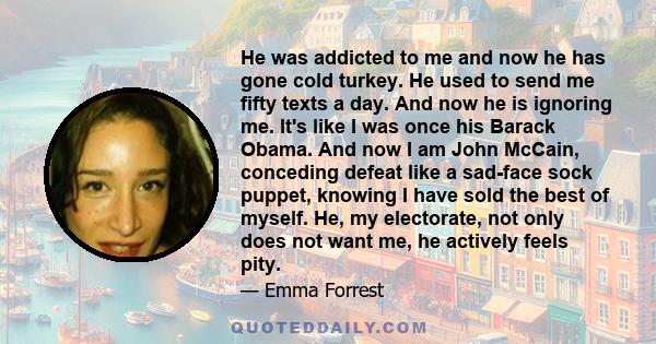 He was addicted to me and now he has gone cold turkey. He used to send me fifty texts a day. And now he is ignoring me. It's like I was once his Barack Obama. And now I am John McCain, conceding defeat like a sad-face