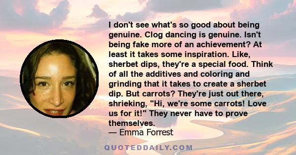 I don't see what's so good about being genuine. Clog dancing is genuine. Isn't being fake more of an achievement? At least it takes some inspiration. Like, sherbet dips, they're a special food. Think of all the