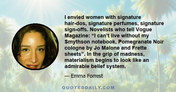 I envied women with signature hair-dos, signature perfumes, signature sign-offs. Novelists who tell Vogue Magazine: “I can’t live without my Smythson notebook, Pomegranate Noir cologne by Jo Malone and Frette sheets”.