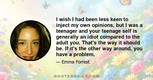 I wish I had been less keen to inject my own opinions, but I was a teenager and your teenage self is generally an idiot compared to the adult you. That's the way it should be. If it's the other way around, you have a