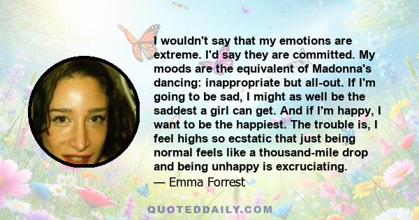 I wouldn't say that my emotions are extreme. I'd say they are committed. My moods are the equivalent of Madonna's dancing: inappropriate but all-out. If I'm going to be sad, I might as well be the saddest a girl can