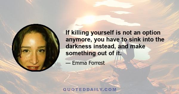 If killing yourself is not an option anymore, you have to sink into the darkness instead, and make something out of it.