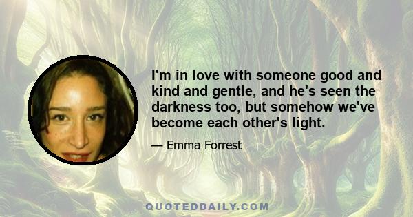 I'm in love with someone good and kind and gentle, and he's seen the darkness too, but somehow we've become each other's light.