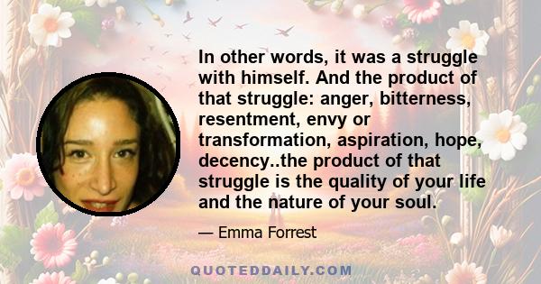 In other words, it was a struggle with himself. And the product of that struggle: anger, bitterness, resentment, envy or transformation, aspiration, hope, decency..the product of that struggle is the quality of your