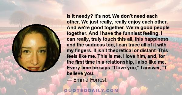 Is it needy? It's not. We don't need each other. We just really, really enjoy each other. And we're good together. We're good people together. And I have the funniest feeling. I can really, truly touch this all, this