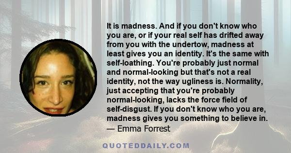 It is madness. And if you don't know who you are, or if your real self has drifted away from you with the undertow, madness at least gives you an identity. It's the same with self-loathing. You're probably just normal