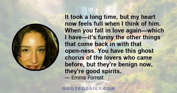 It took a long time, but my heart now feels full when I think of him. When you fall in love again—which I have—it's funny the other things that come back in with that open-ness. You have this ghost chorus of the lovers