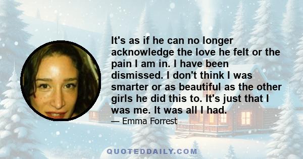 It's as if he can no longer acknowledge the love he felt or the pain I am in. I have been dismissed. I don't think I was smarter or as beautiful as the other girls he did this to. It's just that I was me. It was all I