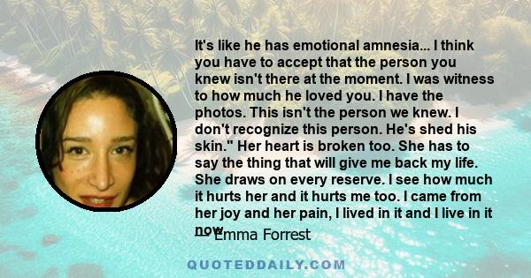 It's like he has emotional amnesia... I think you have to accept that the person you knew isn't there at the moment. I was witness to how much he loved you. I have the photos. This isn't the person we knew. I don't