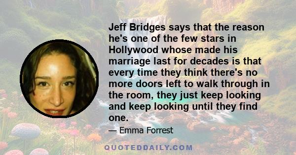 Jeff Bridges says that the reason he's one of the few stars in Hollywood whose made his marriage last for decades is that every time they think there's no more doors left to walk through in the room, they just keep