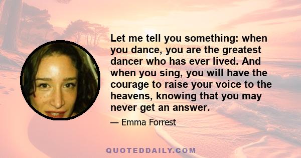 Let me tell you something: when you dance, you are the greatest dancer who has ever lived. And when you sing, you will have the courage to raise your voice to the heavens, knowing that you may never get an answer.