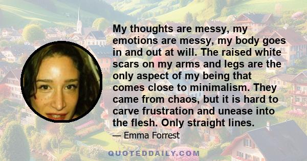 My thoughts are messy, my emotions are messy, my body goes in and out at will. The raised white scars on my arms and legs are the only aspect of my being that comes close to minimalism. They came from chaos, but it is