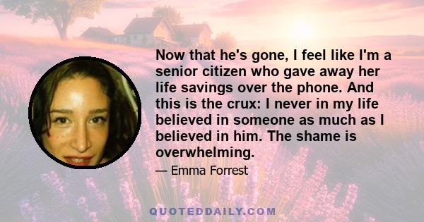 Now that he's gone, I feel like I'm a senior citizen who gave away her life savings over the phone. And this is the crux: I never in my life believed in someone as much as I believed in him. The shame is overwhelming.