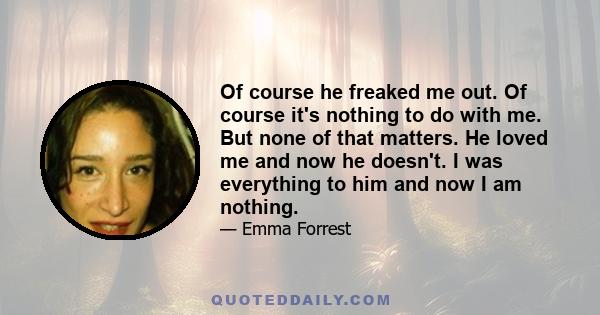 Of course he freaked me out. Of course it's nothing to do with me. But none of that matters. He loved me and now he doesn't. I was everything to him and now I am nothing.