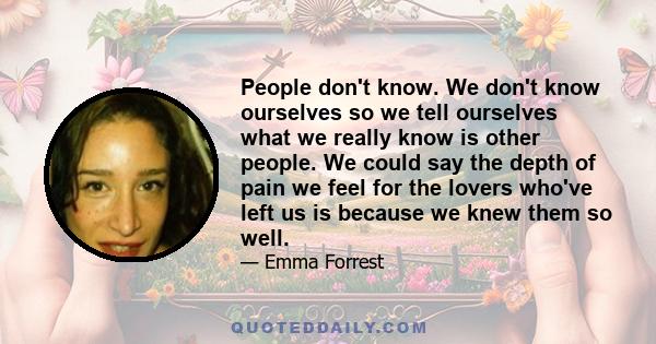 People don't know. We don't know ourselves so we tell ourselves what we really know is other people. We could say the depth of pain we feel for the lovers who've left us is because we knew them so well.