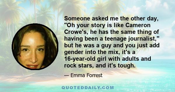 Someone asked me the other day, Oh your story is like Cameron Crowe's, he has the same thing of having been a teenage journalist, but he was a guy and you just add gender into the mix, it's a 16-year-old girl with