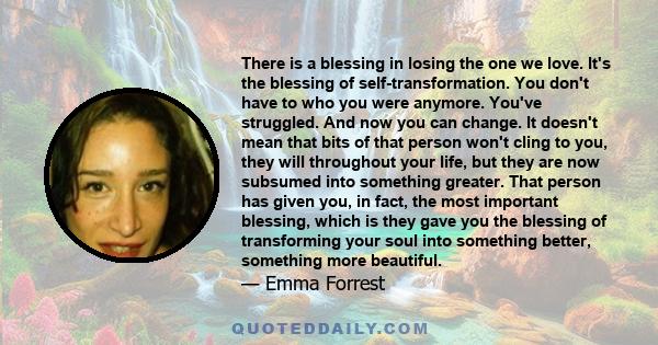 There is a blessing in losing the one we love. It's the blessing of self-transformation. You don't have to who you were anymore. You've struggled. And now you can change. It doesn't mean that bits of that person won't