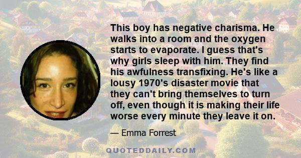 This boy has negative charisma. He walks into a room and the oxygen starts to evaporate. I guess that's why girls sleep with him. They find his awfulness transfixing. He's like a lousy 1970's disaster movie that they