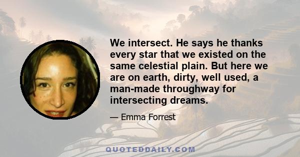 We intersect. He says he thanks every star that we existed on the same celestial plain. But here we are on earth, dirty, well used, a man-made throughway for intersecting dreams.