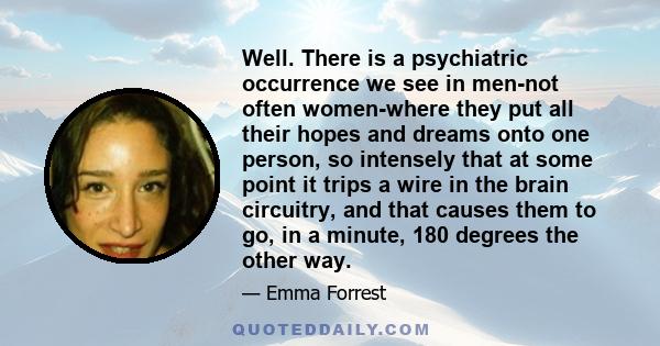 Well. There is a psychiatric occurrence we see in men-not often women-where they put all their hopes and dreams onto one person, so intensely that at some point it trips a wire in the brain circuitry, and that causes