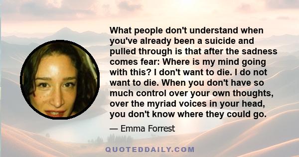 What people don't understand when you've already been a suicide and pulled through is that after the sadness comes fear: Where is my mind going with this? I don't want to die. I do not want to die. When you don't have