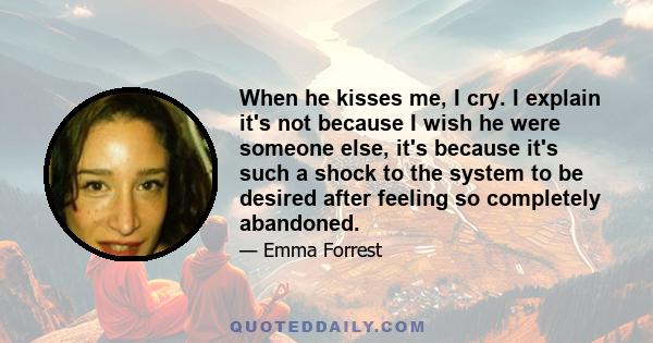 When he kisses me, I cry. I explain it's not because I wish he were someone else, it's because it's such a shock to the system to be desired after feeling so completely abandoned.