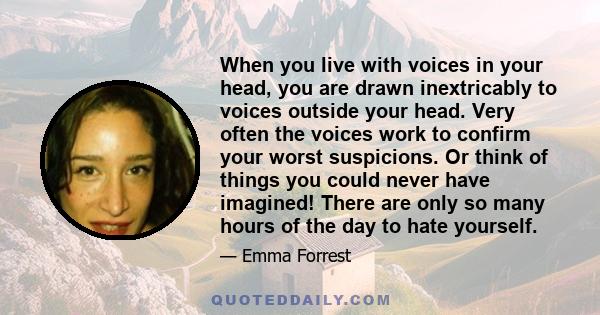 When you live with voices in your head, you are drawn inextricably to voices outside your head. Very often the voices work to confirm your worst suspicions. Or think of things you could never have imagined! There are