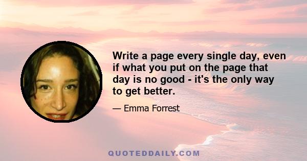 Write a page every single day, even if what you put on the page that day is no good - it's the only way to get better.