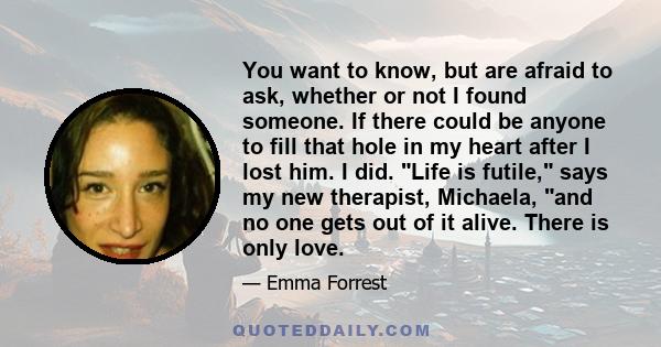 You want to know, but are afraid to ask, whether or not I found someone. If there could be anyone to fill that hole in my heart after I lost him. I did. Life is futile, says my new therapist, Michaela, and no one gets