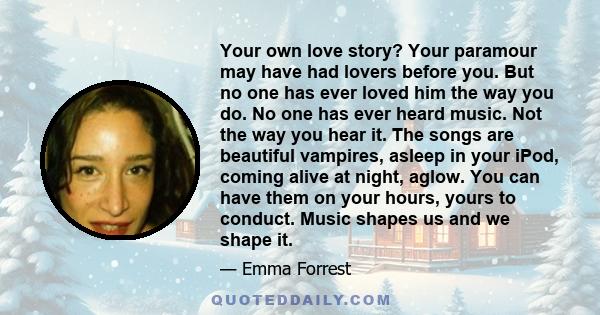 Your own love story? Your paramour may have had lovers before you. But no one has ever loved him the way you do. No one has ever heard music. Not the way you hear it. The songs are beautiful vampires, asleep in your