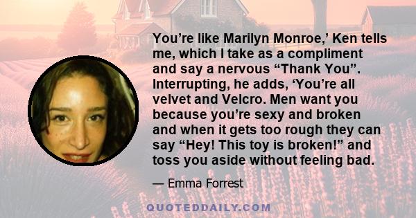 You’re like Marilyn Monroe,’ Ken tells me, which I take as a compliment and say a nervous “Thank You”. Interrupting, he adds, ‘You’re all velvet and Velcro. Men want you because you’re sexy and broken and when it gets