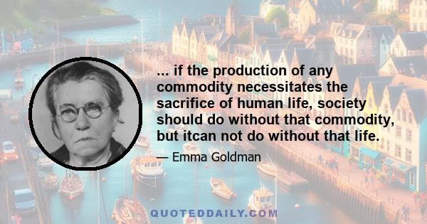 ... if the production of any commodity necessitates the sacrifice of human life, society should do without that commodity, but itcan not do without that life.