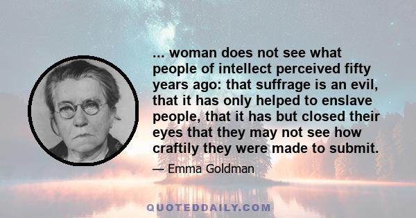 ... woman does not see what people of intellect perceived fifty years ago: that suffrage is an evil, that it has only helped to enslave people, that it has but closed their eyes that they may not see how craftily they