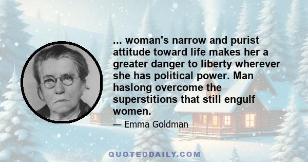 ... woman's narrow and purist attitude toward life makes her a greater danger to liberty wherever she has political power. Man haslong overcome the superstitions that still engulf women.