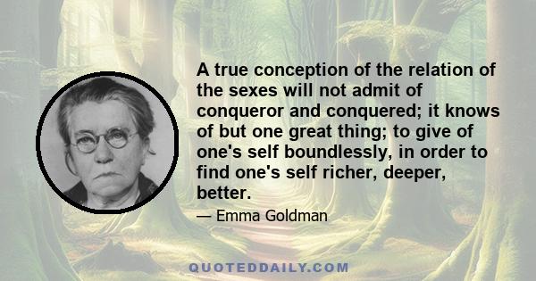 A true conception of the relation of the sexes will not admit of conqueror and conquered; it knows of but one great thing; to give of one's self boundlessly, in order to find one's self richer, deeper, better.