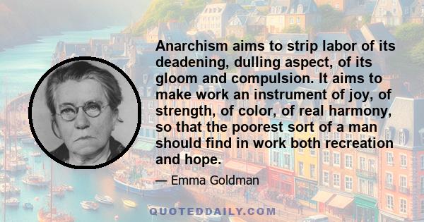 Anarchism aims to strip labor of its deadening, dulling aspect, of its gloom and compulsion. It aims to make work an instrument of joy, of strength, of color, of real harmony, so that the poorest sort of a man should