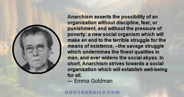 Anarchism asserts the possibility of an organization without discipline, fear, or punishment, and without the pressure of poverty: a new social organism which will make an end to the terrible struggle for the means of