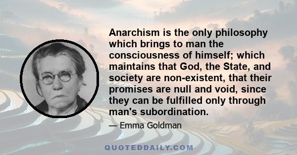 Anarchism is the only philosophy which brings to man the consciousness of himself; which maintains that God, the State, and society are non-existent, that their promises are null and void, since they can be fulfilled