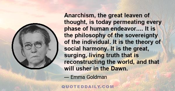 Anarchism, the great leaven of thought, is today permeating every phase of human endeavor.... It is the philosophy of the sovereignty of the individual. It is the theory of social harmony. It is the great, surging,