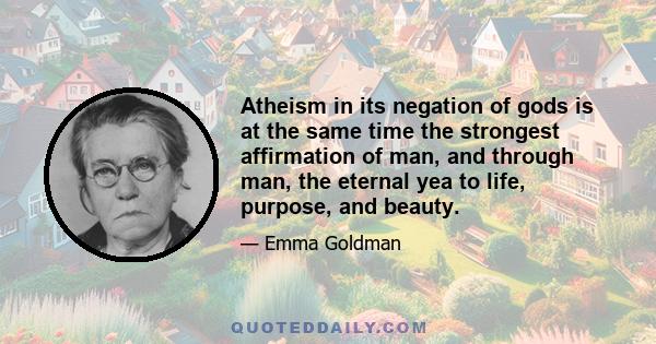 Atheism in its negation of gods is at the same time the strongest affirmation of man, and through man, the eternal yea to life, purpose, and beauty.