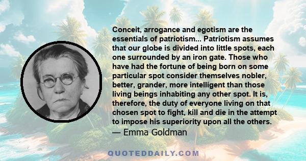 Conceit, arrogance and egotism are the essentials of patriotism... Patriotism assumes that our globe is divided into little spots, each one surrounded by an iron gate. Those who have had the fortune of being born on