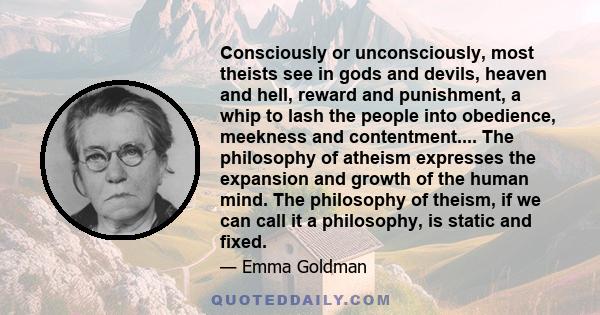 Consciously or unconsciously, most theists see in gods and devils, heaven and hell, reward and punishment, a whip to lash the people into obedience, meekness and contentment.... The philosophy of atheism expresses the