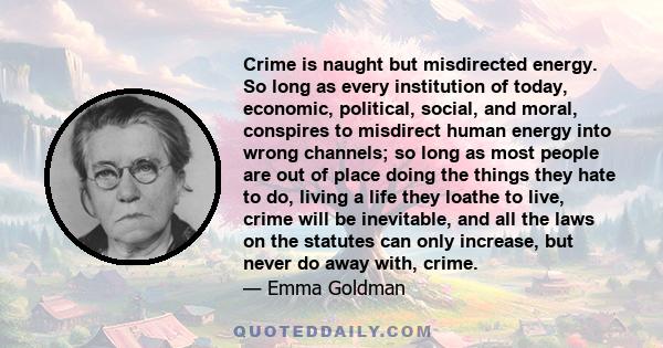 Crime is naught but misdirected energy. So long as every institution of today, economic, political, social, and moral, conspires to misdirect human energy into wrong channels; so long as most people are out of place