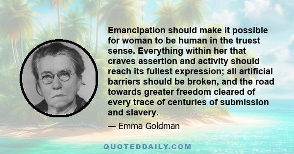 Emancipation should make it possible for woman to be human in the truest sense. Everything within her that craves assertion and activity should reach its fullest expression; all artificial barriers should be broken, and 