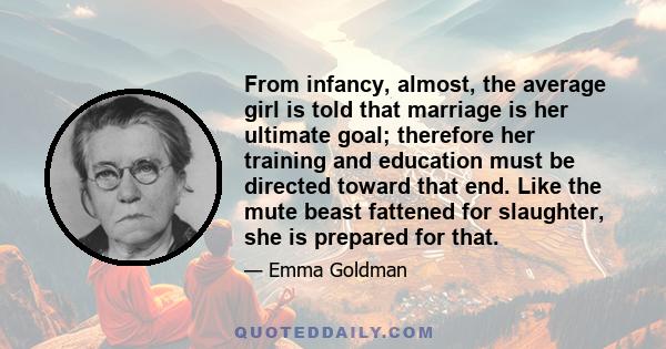 From infancy, almost, the average girl is told that marriage is her ultimate goal; therefore her training and education must be directed toward that end. Like the mute beast fattened for slaughter, she is prepared for