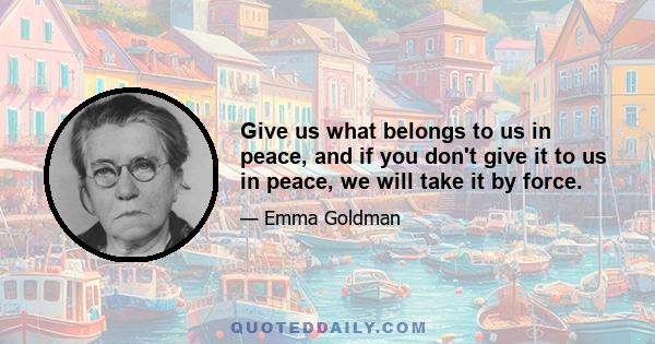 Give us what belongs to us in peace, and if you don't give it to us in peace, we will take it by force.